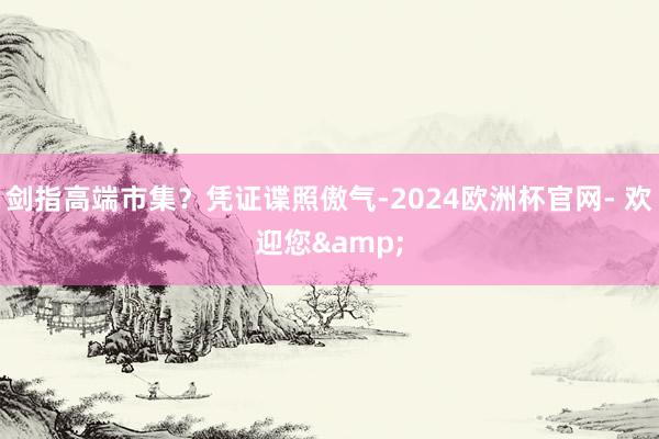 剑指高端市集？凭证谍照傲气-2024欧洲杯官网- 欢迎您&