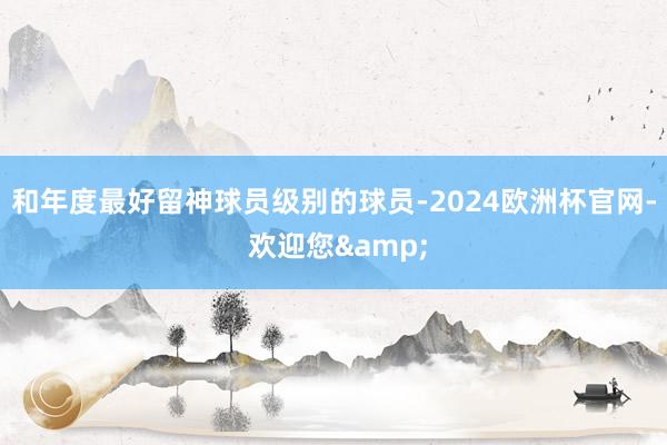 和年度最好留神球员级别的球员-2024欧洲杯官网- 欢迎您&