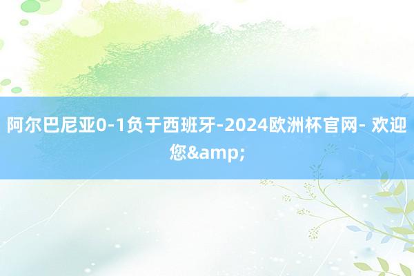 阿尔巴尼亚0-1负于西班牙-2024欧洲杯官网- 欢迎您&