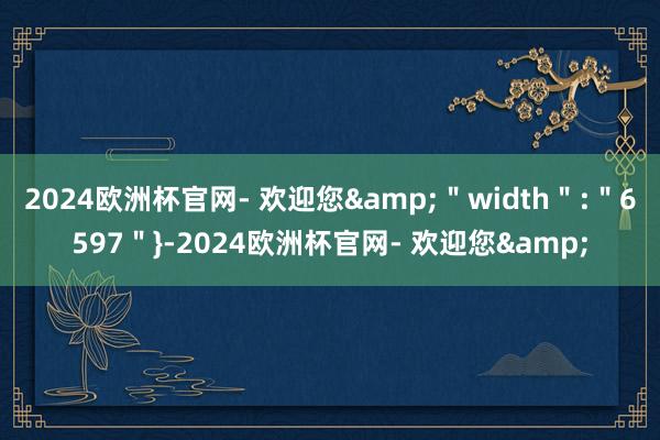 2024欧洲杯官网- 欢迎您&＂width＂:＂6597＂}-2024欧洲杯官网- 欢迎您&