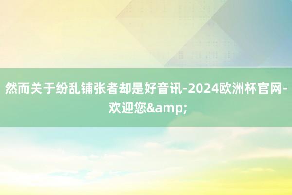 然而关于纷乱铺张者却是好音讯-2024欧洲杯官网- 欢迎您&