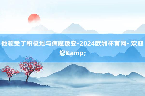 他领受了积极地与病魔叛变-2024欧洲杯官网- 欢迎您&