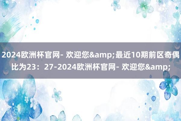 2024欧洲杯官网- 欢迎您&最近10期前区奇偶比为23：27-2024欧洲杯官网- 欢迎您&