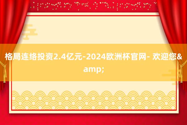 格局连络投资2.4亿元-2024欧洲杯官网- 欢迎您&