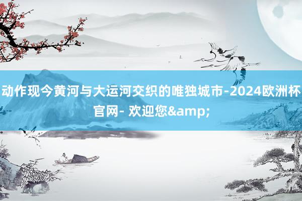 动作现今黄河与大运河交织的唯独城市-2024欧洲杯官网- 欢迎您&