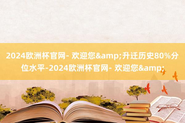 2024欧洲杯官网- 欢迎您&升迁历史80%分位水平-2024欧洲杯官网- 欢迎您&