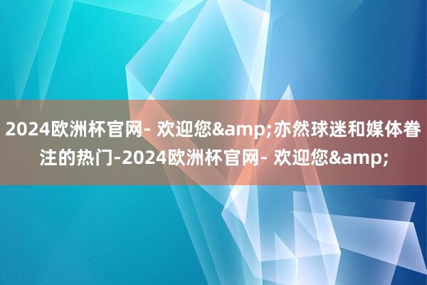 2024欧洲杯官网- 欢迎您&亦然球迷和媒体眷注的热门-2024欧洲杯官网- 欢迎您&