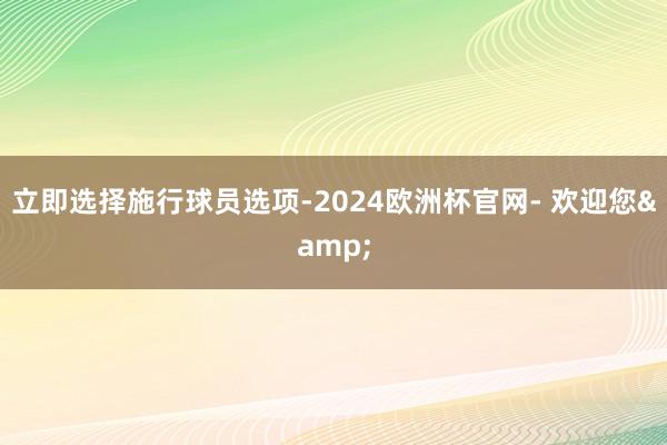 立即选择施行球员选项-2024欧洲杯官网- 欢迎您&