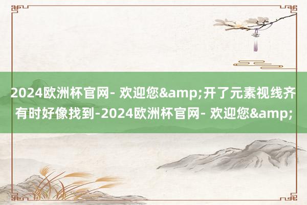 2024欧洲杯官网- 欢迎您&开了元素视线齐有时好像找到-2024欧洲杯官网- 欢迎您&