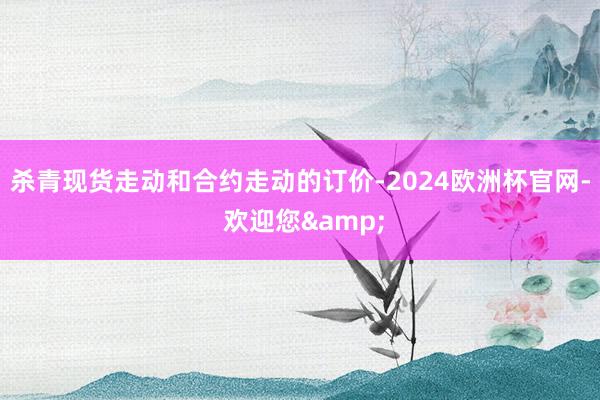 杀青现货走动和合约走动的订价-2024欧洲杯官网- 欢迎您&