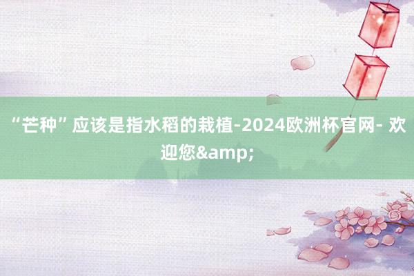 “芒种”应该是指水稻的栽植-2024欧洲杯官网- 欢迎您&