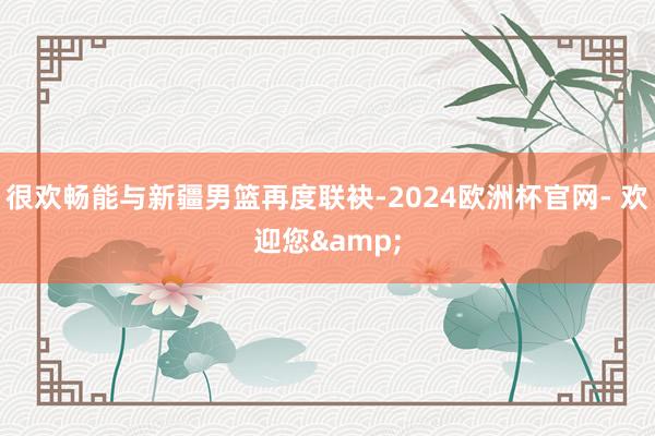 很欢畅能与新疆男篮再度联袂-2024欧洲杯官网- 欢迎您&