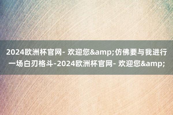 2024欧洲杯官网- 欢迎您&仿佛要与我进行一场白刃格斗-2024欧洲杯官网- 欢迎您&