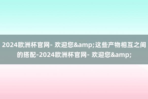 2024欧洲杯官网- 欢迎您&这些产物相互之间的搭配-2024欧洲杯官网- 欢迎您&