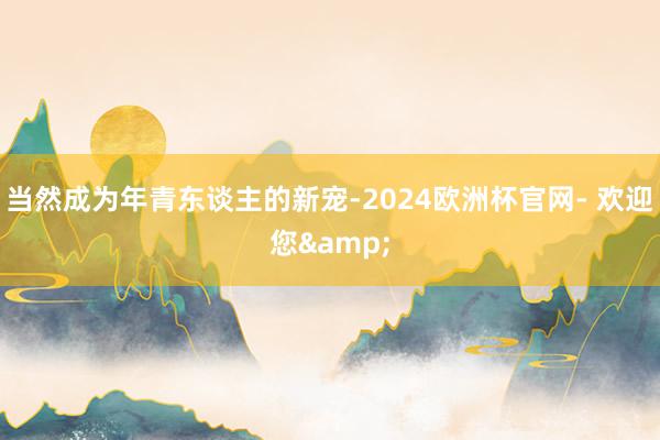 当然成为年青东谈主的新宠-2024欧洲杯官网- 欢迎您&