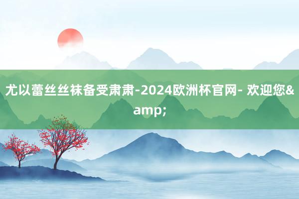 尤以蕾丝丝袜备受肃肃-2024欧洲杯官网- 欢迎您&