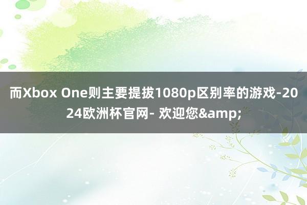 而Xbox One则主要提拔1080p区别率的游戏-2024欧洲杯官网- 欢迎您&