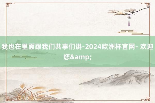 我也在里面跟我们共事们讲-2024欧洲杯官网- 欢迎您&