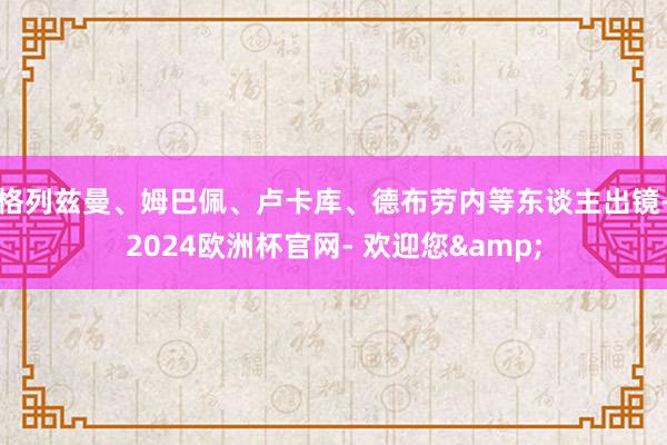 格列兹曼、姆巴佩、卢卡库、德布劳内等东谈主出镜-2024欧洲杯官网- 欢迎您&