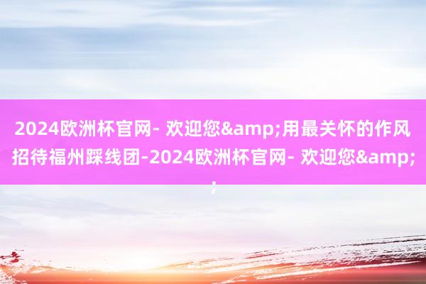 2024欧洲杯官网- 欢迎您&用最关怀的作风招待福州踩线团-2024欧洲杯官网- 欢迎您&