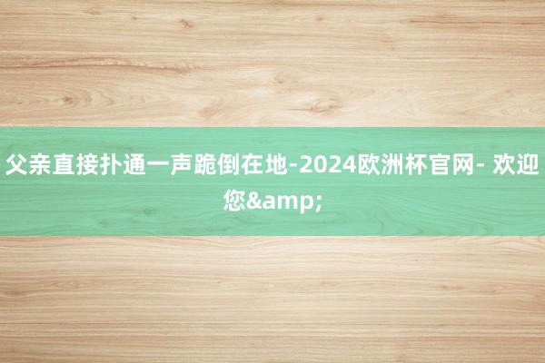 父亲直接扑通一声跪倒在地-2024欧洲杯官网- 欢迎您&