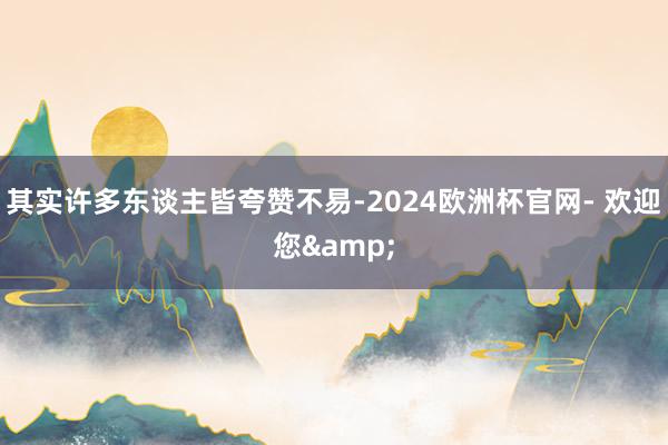 其实许多东谈主皆夸赞不易-2024欧洲杯官网- 欢迎您&