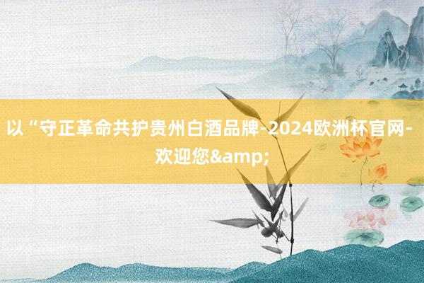 以“守正革命共护贵州白酒品牌-2024欧洲杯官网- 欢迎您&