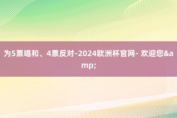 为5票唱和、4票反对-2024欧洲杯官网- 欢迎您&