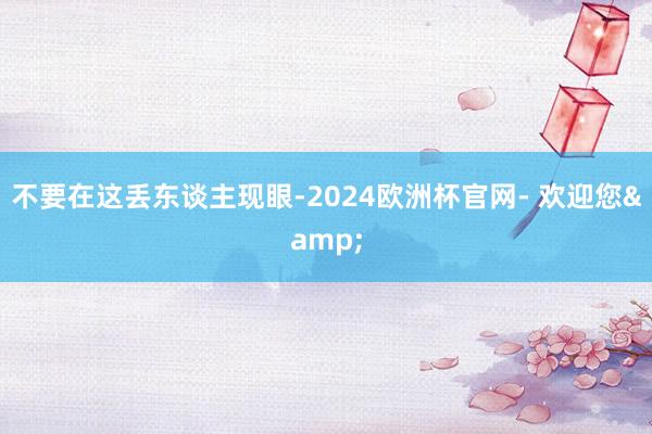 不要在这丢东谈主现眼-2024欧洲杯官网- 欢迎您&