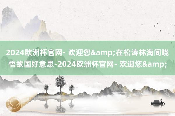 2024欧洲杯官网- 欢迎您&在松涛林海间晓悟故国好意思-2024欧洲杯官网- 欢迎您&