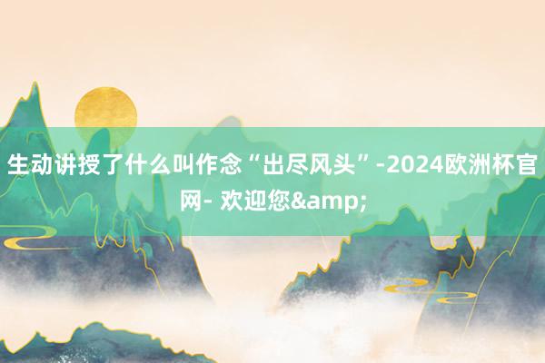 生动讲授了什么叫作念“出尽风头”-2024欧洲杯官网- 欢迎您&