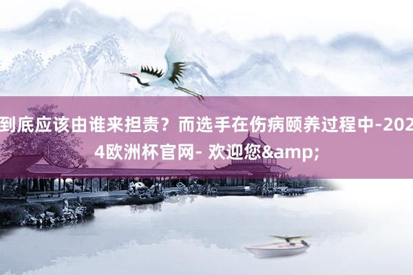 到底应该由谁来担责？而选手在伤病颐养过程中-2024欧洲杯官网- 欢迎您&