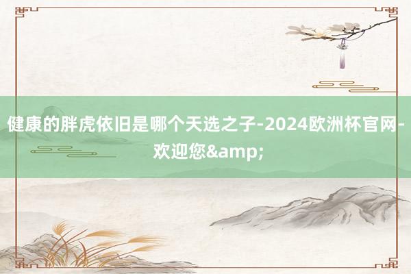 健康的胖虎依旧是哪个天选之子-2024欧洲杯官网- 欢迎您&