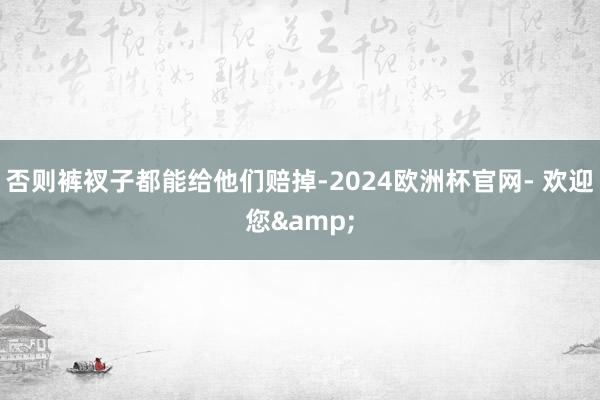 否则裤衩子都能给他们赔掉-2024欧洲杯官网- 欢迎您&