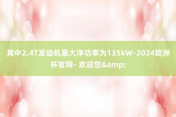 其中2.4T发动机最大净功率为135kW-2024欧洲杯官网- 欢迎您&