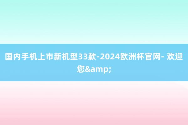 国内手机上市新机型33款-2024欧洲杯官网- 欢迎您&