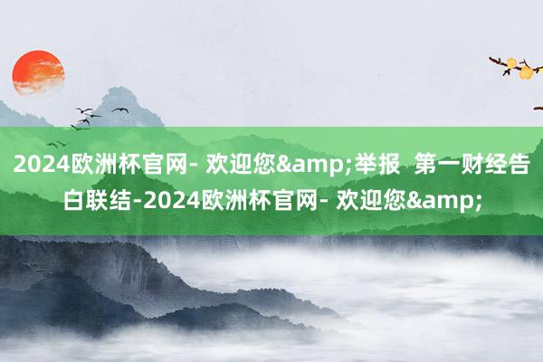 2024欧洲杯官网- 欢迎您&举报  第一财经告白联结-2024欧洲杯官网- 欢迎您&