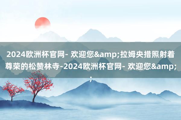 2024欧洲杯官网- 欢迎您&拉姆央措照射着尊荣的松赞林寺-2024欧洲杯官网- 欢迎您&