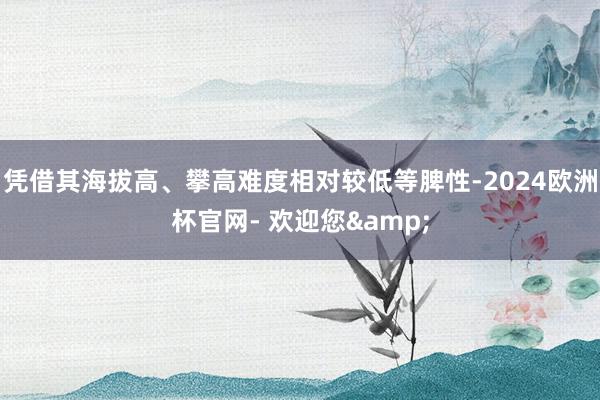 凭借其海拔高、攀高难度相对较低等脾性-2024欧洲杯官网- 欢迎您&