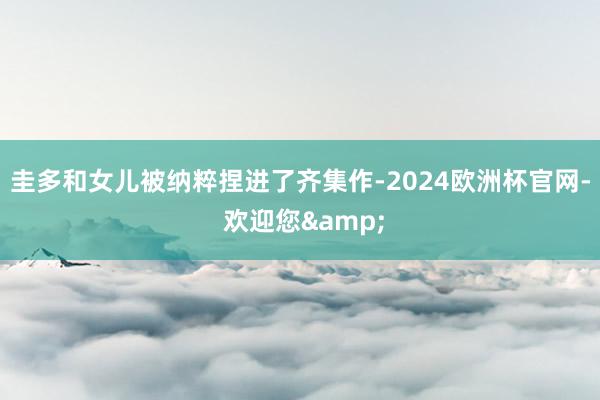 圭多和女儿被纳粹捏进了齐集作-2024欧洲杯官网- 欢迎您&