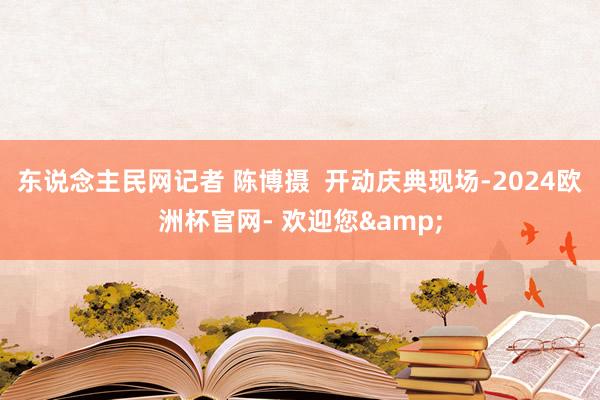 东说念主民网记者 陈博摄  开动庆典现场-2024欧洲杯官网- 欢迎您&