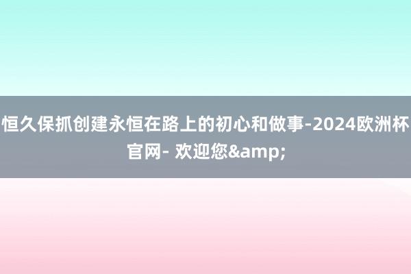 恒久保抓创建永恒在路上的初心和做事-2024欧洲杯官网- 欢迎您&