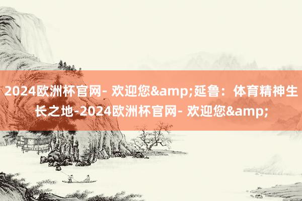 2024欧洲杯官网- 欢迎您&延鲁：体育精神生长之地-2024欧洲杯官网- 欢迎您&