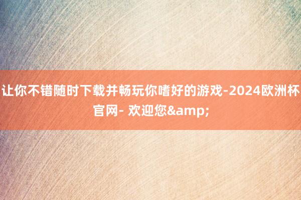 让你不错随时下载并畅玩你嗜好的游戏-2024欧洲杯官网- 欢迎您&