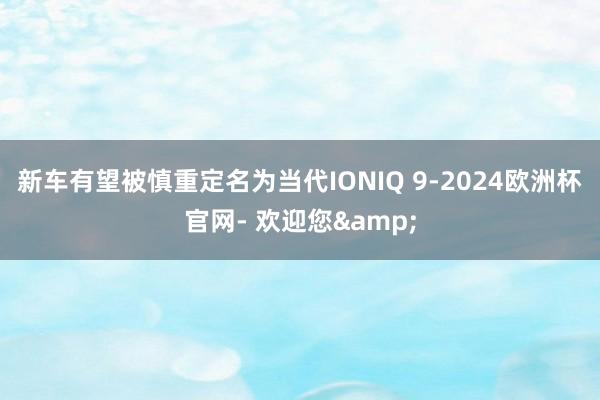 新车有望被慎重定名为当代IONIQ 9-2024欧洲杯官网- 欢迎您&