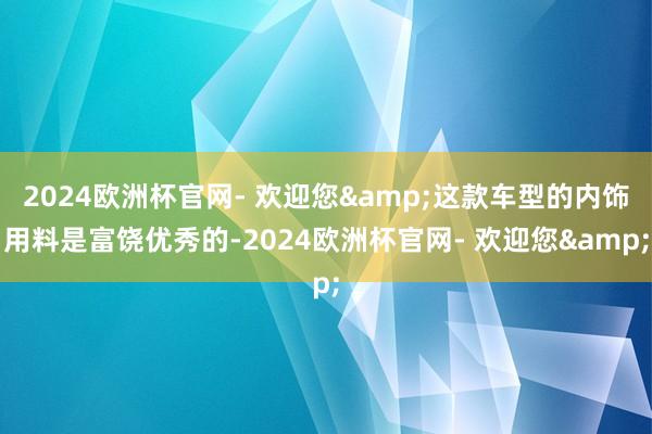 2024欧洲杯官网- 欢迎您&这款车型的内饰用料是富饶优秀的-2024欧洲杯官网- 欢迎您&