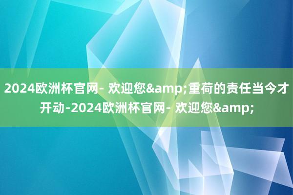 2024欧洲杯官网- 欢迎您&重荷的责任当今才开动-2024欧洲杯官网- 欢迎您&