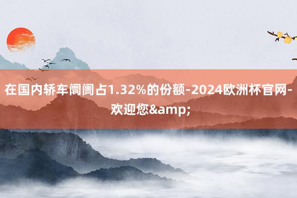 在国内轿车阛阓占1.32%的份额-2024欧洲杯官网- 欢迎您&