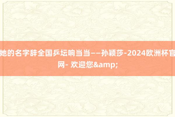 她的名字辞全国乒坛响当当——孙颖莎-2024欧洲杯官网- 欢迎您&