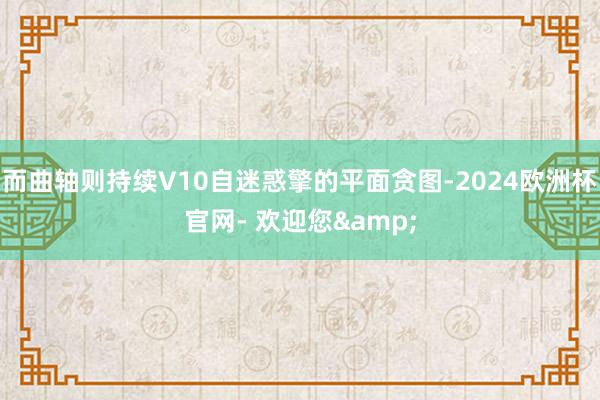 而曲轴则持续V10自迷惑擎的平面贪图-2024欧洲杯官网- 欢迎您&